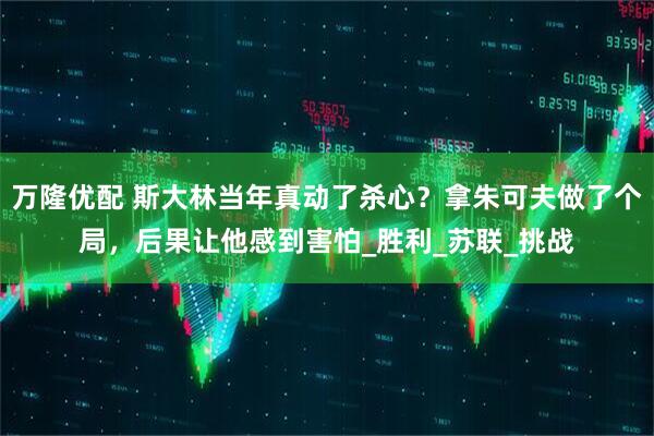 万隆优配 斯大林当年真动了杀心？拿朱可夫做了个局，后果让他感到害怕_胜利_苏联_挑战