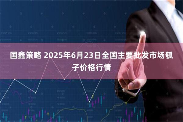 国鑫策略 2025年6月23日全国主要批发市场瓠子价格行情