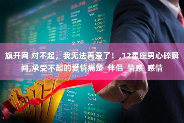 旗开网 对不起，我无法再爱了！,12星座男心碎瞬间,承受不起的爱情痛楚_伴侣_情感_感情