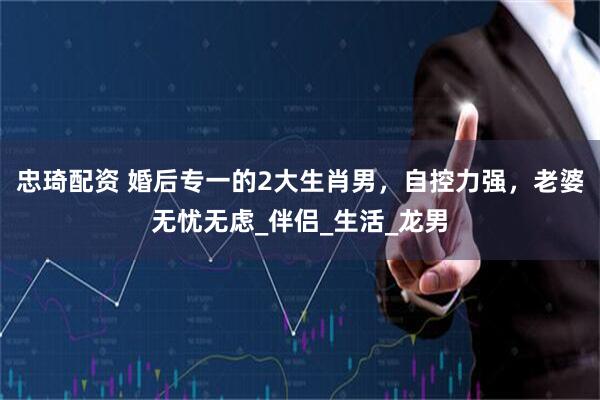 忠琦配资 婚后专一的2大生肖男，自控力强，老婆无忧无虑_伴侣_生活_龙男