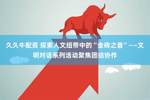 久久牛配资 探索人文纽带中的“金砖之音”——文明对话系列活动聚焦团结协作
