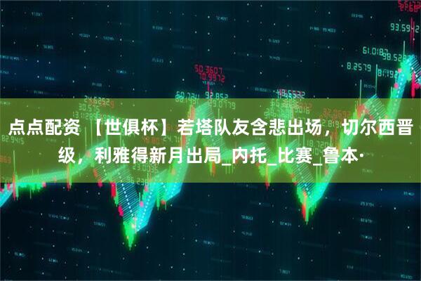 点点配资 【世俱杯】若塔队友含悲出场，切尔西晋级，利雅得新月出局_内托_比赛_鲁本·