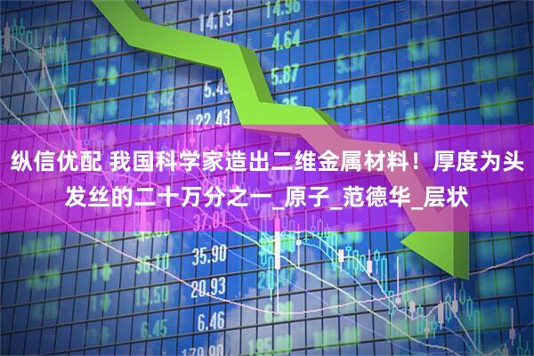 纵信优配 我国科学家造出二维金属材料！厚度为头发丝的二十万分之一_原子_范德华_层状