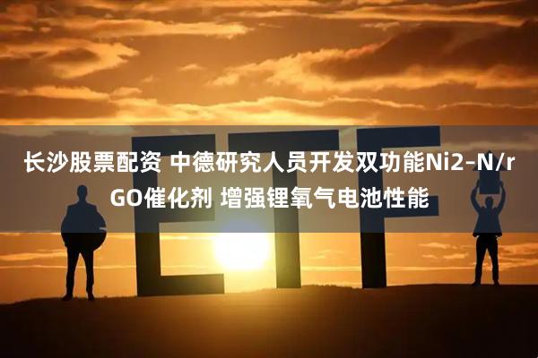 长沙股票配资 中德研究人员开发双功能Ni2–N/rGO催化剂 增强锂氧气电池性能