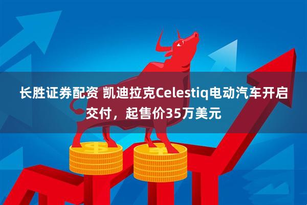 长胜证券配资 凯迪拉克Celestiq电动汽车开启交付，起售价35万美元
