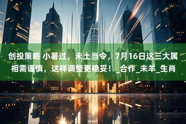 创投策略 小暑过，未土当令，7月16日这三大属相需谨慎，这样调整更稳妥！_合作_未羊_生肖