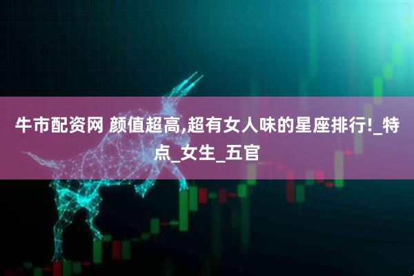 牛市配资网 颜值超高,超有女人味的星座排行!_特点_女生_五官