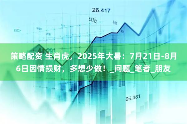 策略配资 生肖虎，2025年大暑：7月21日-8月6日因情损财，多想少做！_问题_笔者_朋友