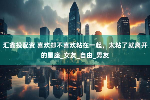 汇鑫投配资 喜欢却不喜欢粘在一起，太粘了就离开的星座_女友_自由_男友