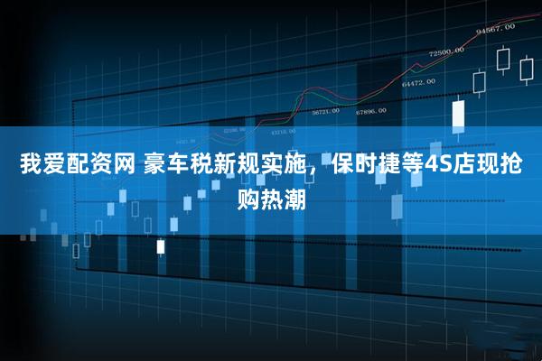 我爱配资网 豪车税新规实施，保时捷等4S店现抢购热潮