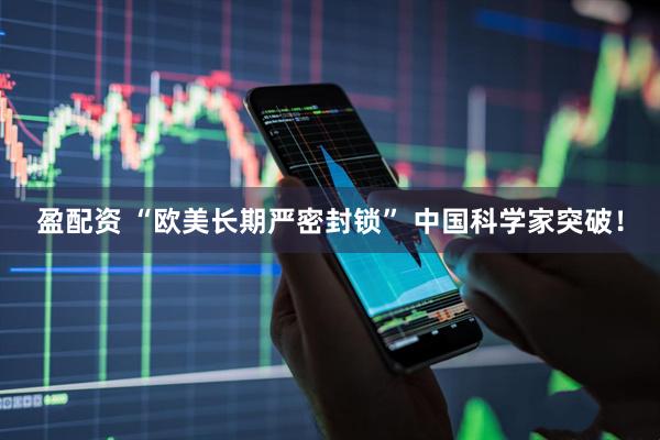 盈配资 “欧美长期严密封锁” 中国科学家突破！