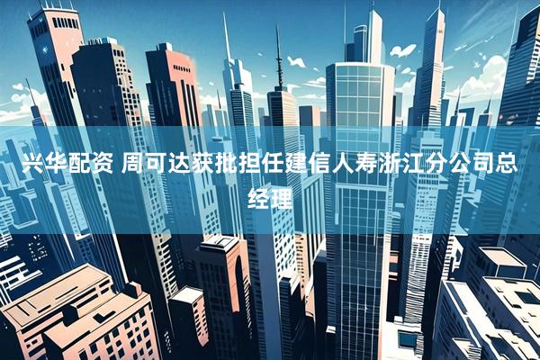 兴华配资 周可达获批担任建信人寿浙江分公司总经理