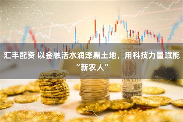 汇丰配资 以金融活水润泽黑土地，用科技力量赋能“新农人”