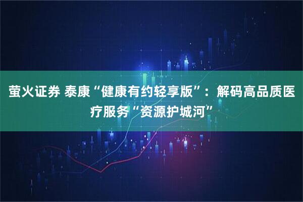 萤火证券 泰康“健康有约轻享版”：解码高品质医疗服务“资源护城河”