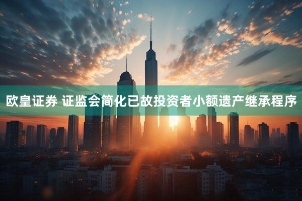 欧皇证券 证监会简化已故投资者小额遗产继承程序