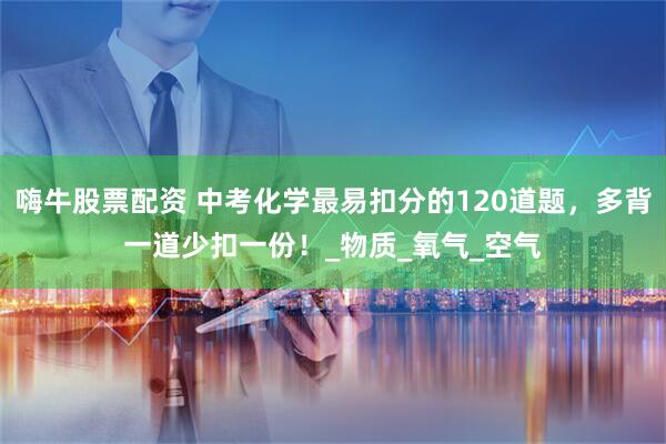 嗨牛股票配资 中考化学最易扣分的120道题，多背一道少扣一份！_物质_氧气_空气