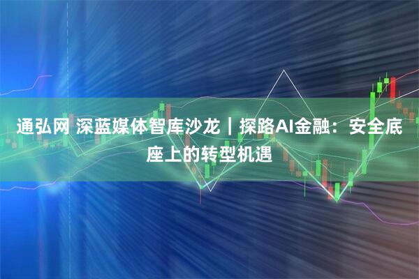 通弘网 深蓝媒体智库沙龙｜探路AI金融：安全底座上的转型机遇