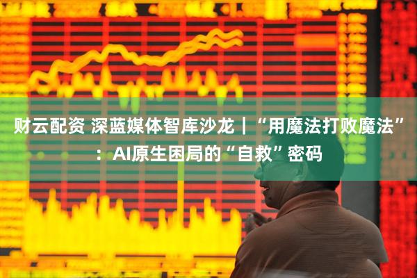 财云配资 深蓝媒体智库沙龙｜“用魔法打败魔法”：AI原生困局的“自救”密码