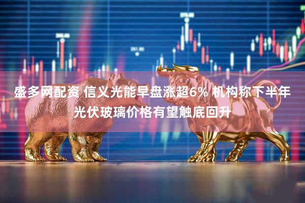 盛多网配资 信义光能早盘涨超6% 机构称下半年光伏玻璃价格有望触底回升