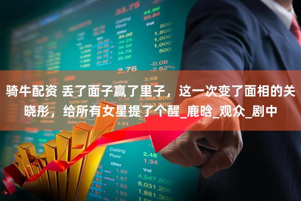 骑牛配资 丢了面子赢了里子，这一次变了面相的关晓彤，给所有女星提了个醒_鹿晗_观众_剧中