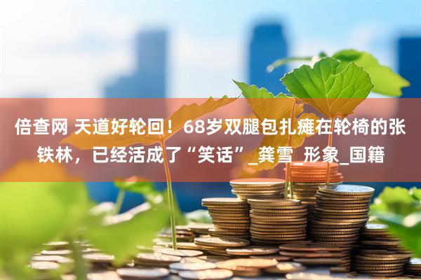 倍查网 天道好轮回！68岁双腿包扎瘫在轮椅的张铁林，已经活成了“笑话”_龚雪_形象_国籍