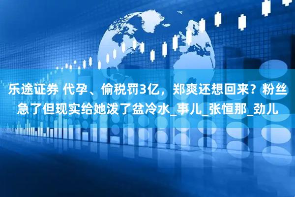 乐途证券 代孕、偷税罚3亿，郑爽还想回来？粉丝急了但现实给她泼了盆冷水_事儿_张恒那_劲儿
