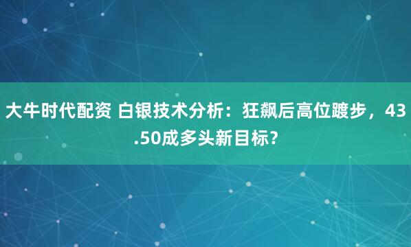 大牛时代配资 白银技术分析：狂飙后高位踱步，43.50成多头新目标？