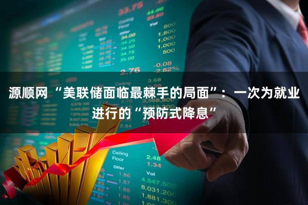 源顺网 “美联储面临最棘手的局面”：一次为就业进行的“预防式降息”