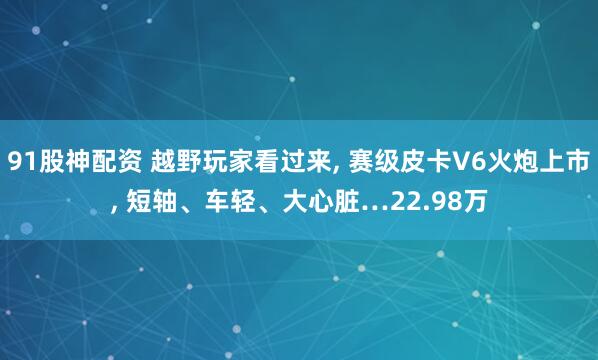 91股神配资 越野玩家看过来, 赛级皮卡V6火炮上市, 短轴、车轻、大心脏…22.98万