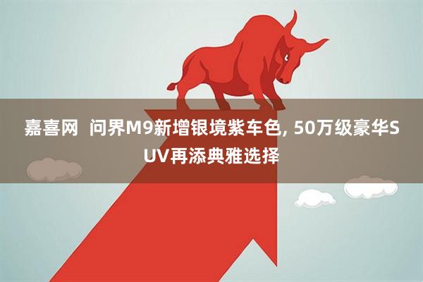 嘉喜网  问界M9新增银境紫车色, 50万级豪华SUV再添典雅选择