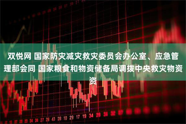 双悦网 国家防灾减灾救灾委员会办公室、应急管理部会同 国家粮食和物资储备局调拨中央救灾物资
