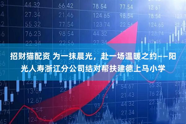 招财猫配资 为一抹晨光，赴一场温暖之约——阳光人寿浙江分公司结对帮扶建德上马小学