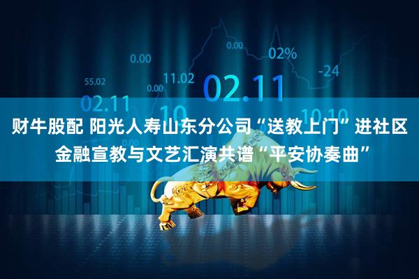 财牛股配 阳光人寿山东分公司“送教上门”进社区 金融宣教与文艺汇演共谱“平安协奏曲”