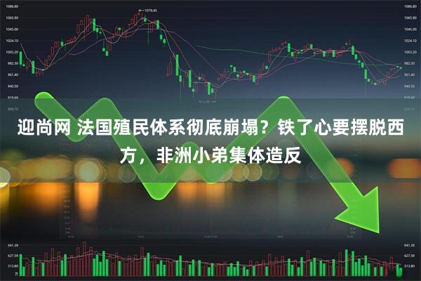 迎尚网 法国殖民体系彻底崩塌？铁了心要摆脱西方，非洲小弟集体造反