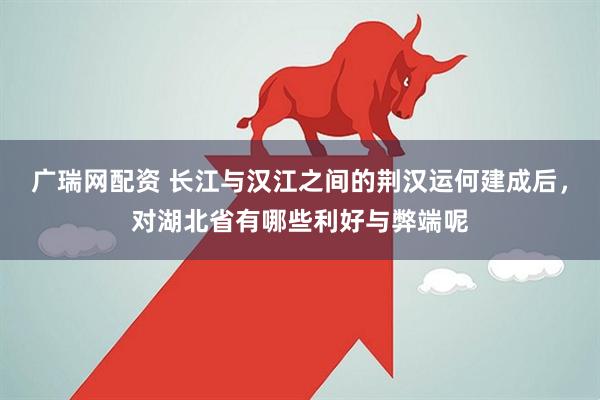广瑞网配资 长江与汉江之间的荆汉运何建成后，对湖北省有哪些利好与弊端呢