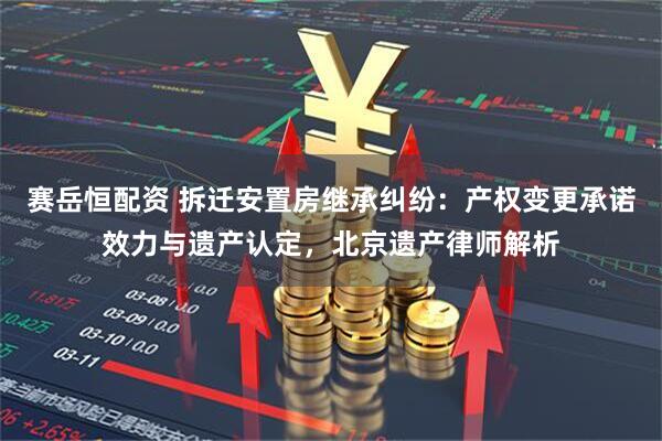 赛岳恒配资 拆迁安置房继承纠纷：产权变更承诺效力与遗产认定，北京遗产律师解析