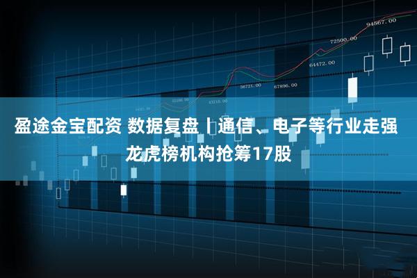 盈途金宝配资 数据复盘丨通信、电子等行业走强 龙虎榜机构抢筹17股