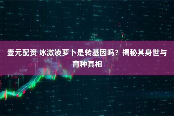 壹元配资 冰激凌萝卜是转基因吗？揭秘其身世与育种真相