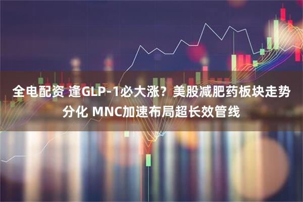 全电配资 逢GLP-1必大涨？美股减肥药板块走势分化 MNC加速布局超长效管线