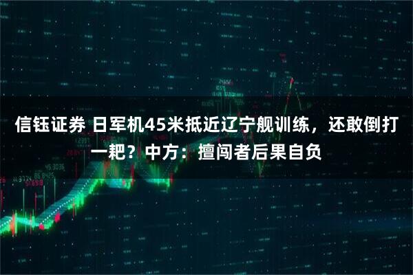 信钰证券 日军机45米抵近辽宁舰训练，还敢倒打一耙？中方：擅闯者后果自负