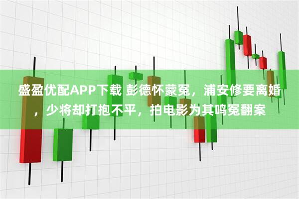 盛盈优配APP下载 彭德怀蒙冤，浦安修要离婚，少将却打抱不平，拍电影为其鸣冤翻案