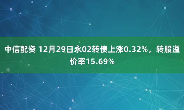 中信配资 12月29日永02转债上涨0.32%，转股溢价率15.69%