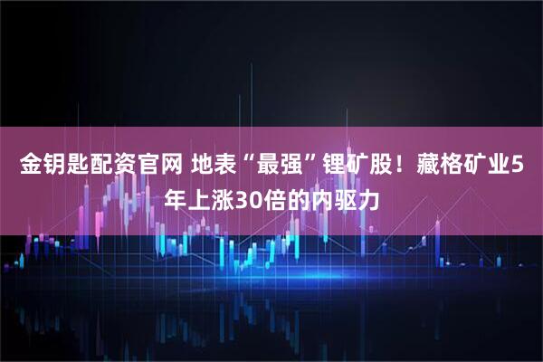 金钥匙配资官网 地表“最强”锂矿股！藏格矿业5年上涨30倍的内驱力