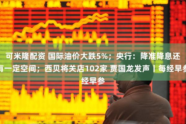 可米隆配资 国际油价大跌5%；央行：降准降息还有一定空间；西贝将关店102家 贾国龙发声丨每经早参