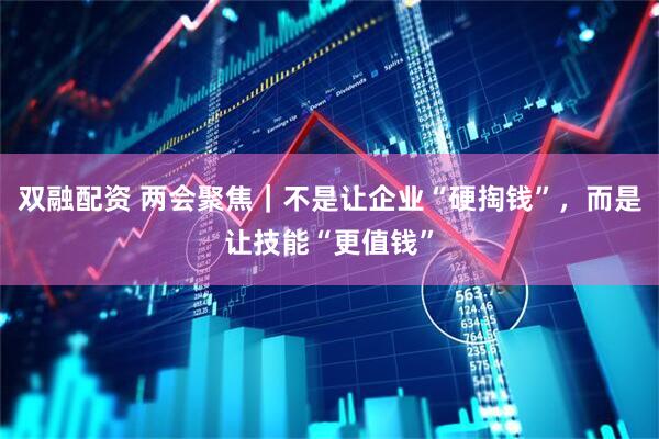 双融配资 两会聚焦｜不是让企业“硬掏钱”，而是让技能“更值钱”