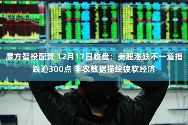 魔方智投配资 12月17日收盘：美股涨跌不一道指跌逾300点 非农数据描绘疲软经济