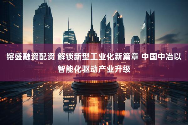 镕盛融资配资 解锁新型工业化新篇章 中国中冶以智能化驱动产业升级