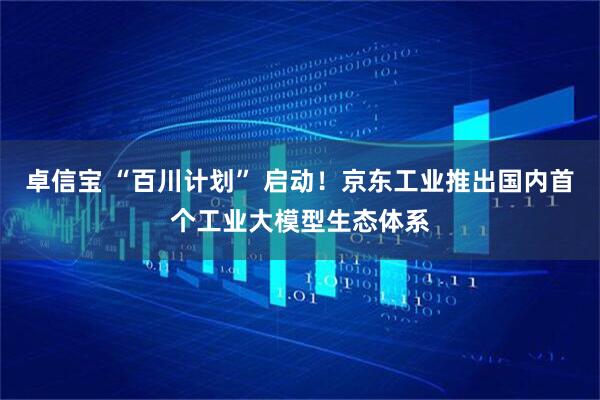卓信宝 “百川计划” 启动！京东工业推出国内首个工业大模型生态体系