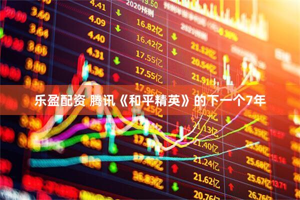 乐盈配资 腾讯《和平精英》的下一个7年